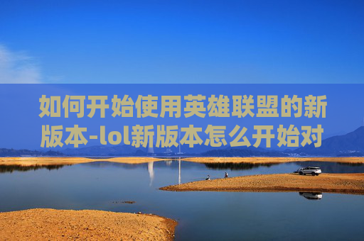 如何开始使用英雄联盟的新版本-lol新版本怎么开始对局