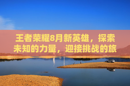 王者荣耀8月新英雄，探索未知的力量，迎接挑战的旅程-王者荣耀8月份新英雄