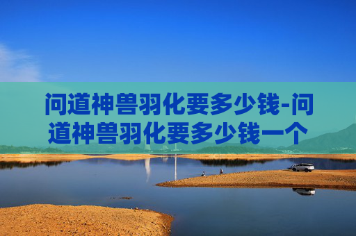 问道神兽羽化要多少钱-问道神兽羽化要多少钱一个