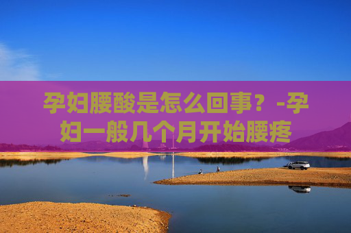 孕妇腰酸是怎么回事？-孕妇一般几个月开始腰疼