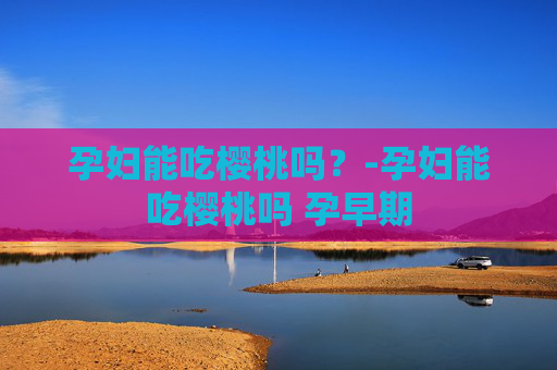 孕妇能吃樱桃吗？-孕妇能吃樱桃吗 孕早期