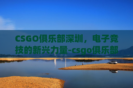 CSGO俱乐部深圳，电子竞技的新兴力量-csgo俱乐部排名
