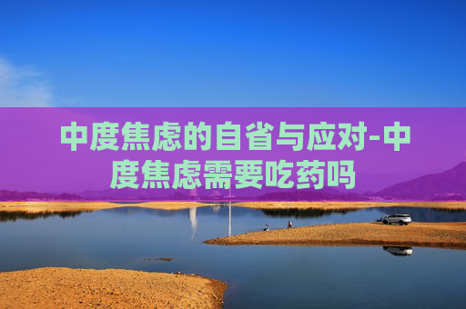 中度焦虑的自省与应对-中度焦虑需要吃药吗