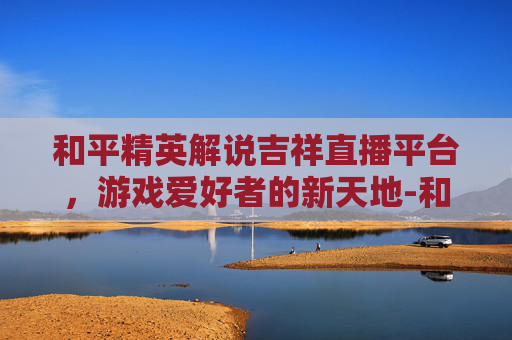 和平精英解说吉祥直播平台，游戏爱好者的新天地-和平精英解说吉祥直播平台是真的吗