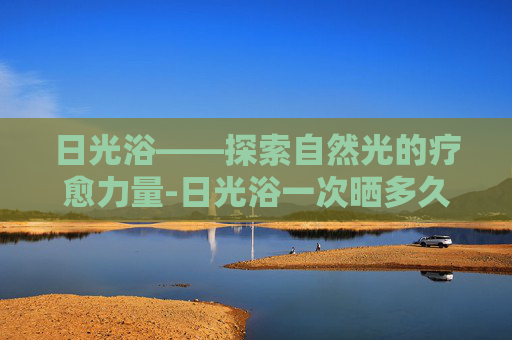 日光浴——探索自然光的疗愈力量-日光浴一次晒多久