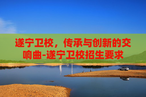 遂宁卫校，传承与创新的交响曲-遂宁卫校招生要求