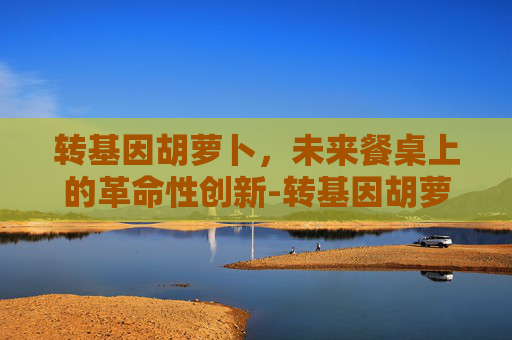 转基因胡萝卜，未来餐桌上的革命性创新-转基因胡萝卜能吃吗