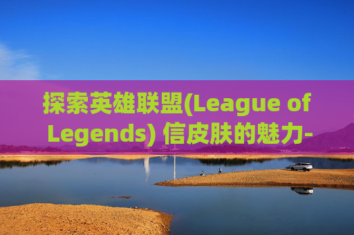 探索英雄联盟(League of Legends) 信皮肤的魅力-英雄联盟皮肤