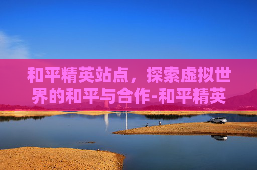 和平精英站点，探索虚拟世界的和平与合作-和平精英站点团竞