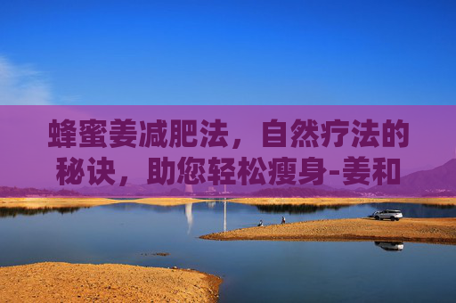 蜂蜜姜减肥法，自然疗法的秘诀，助您轻松瘦身-姜和蜂蜜减肥最简单三个步骤