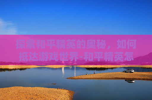 探索和平精英的奥秘，如何抵达游戏世界-和平精英怎么到达5级