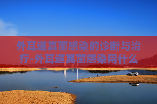外耳道真菌感染的诊断与治疗-外耳道真菌感染用什么药