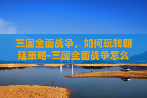 三国全面战争，如何玩转朝廷策略-三国全面战争怎么玩朝廷武将