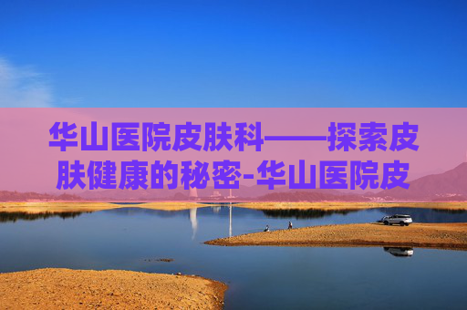 华山医院皮肤科——探索皮肤健康的秘密-华山医院皮肤科怎么样