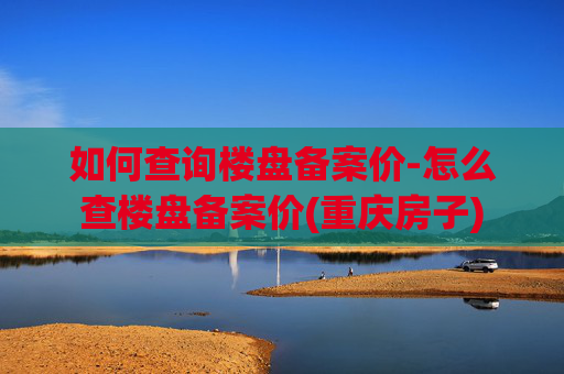 如何查询楼盘备案价-怎么查楼盘备案价(重庆房子)