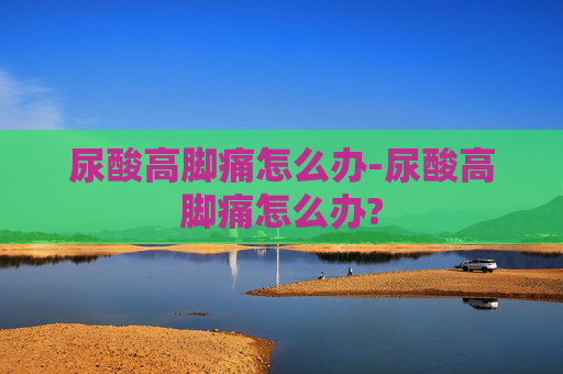 尿酸高脚痛怎么办-尿酸高脚痛怎么办?