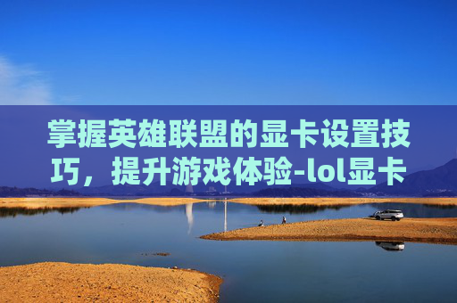 掌握英雄联盟的显卡设置技巧，提升游戏体验-lol显卡设置怎么调最好