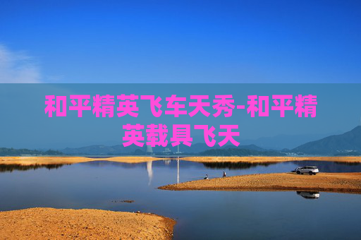 和平精英飞车天秀-和平精英载具飞天
