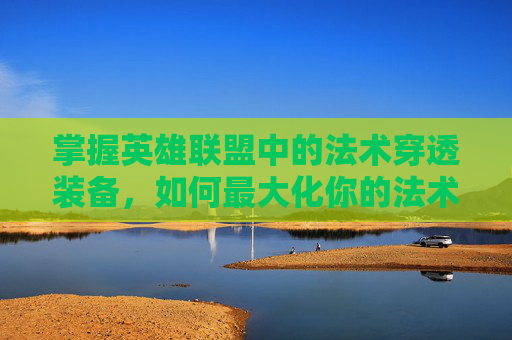 掌握英雄联盟中的法术穿透装备，如何最大化你的法术伤害-lol法术穿透装备有哪些