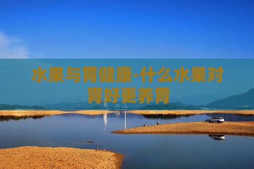 水果与胃健康-什么水果对胃好更养胃