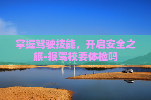 掌握驾驶技能，开启安全之旅-报驾校要体检吗