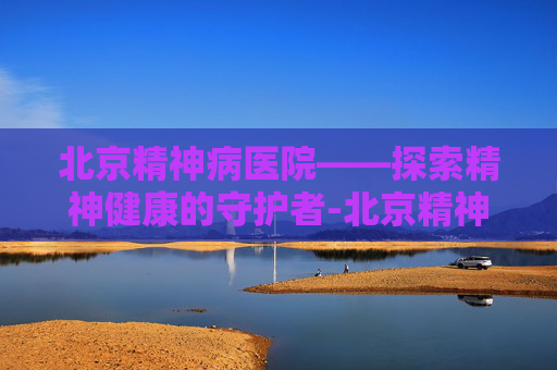 北京精神病医院——探索精神健康的守护者-北京精神病医院预约咨询