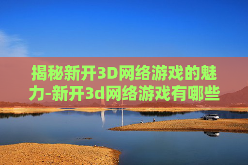 揭秘新开3D网络游戏的魅力-新开3d网络游戏有哪些