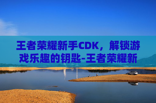 王者荣耀新手CDK，解锁游戏乐趣的钥匙-王者荣耀新手玩什么英雄容易上手