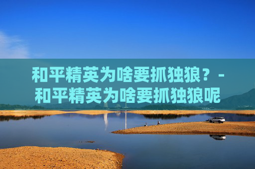 和平精英为啥要抓独狼？-和平精英为啥要抓独狼呢
