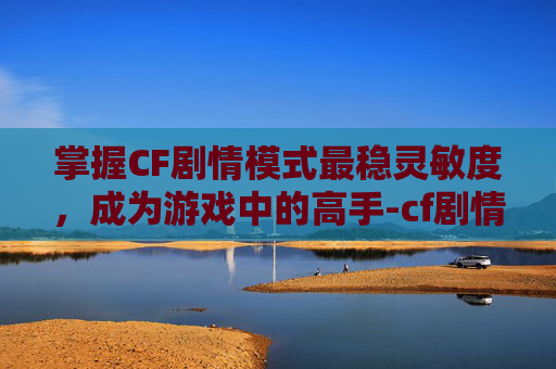 掌握CF剧情模式最稳灵敏度,成为游戏中的高手-cf剧情模式最稳灵敏度设置 掌握CF剧情模式最稳灵敏度,成为游戏中的高手-cf剧情模式最稳灵敏度设置
