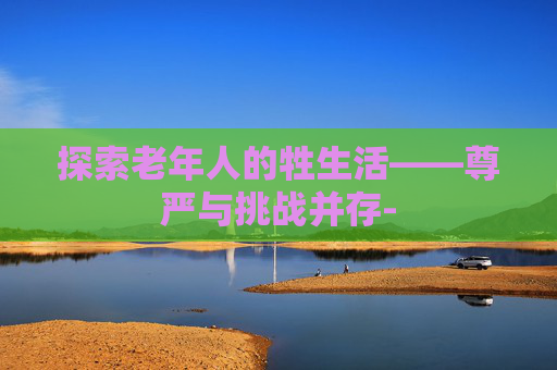 探索老年人的牲生活——尊严与挑战并存-