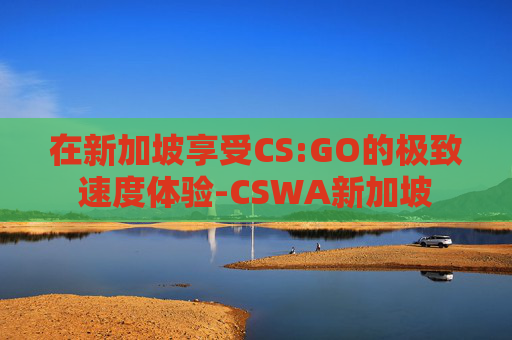 在新加坡享受CS:GO的极致速度体验-CSWA新加坡