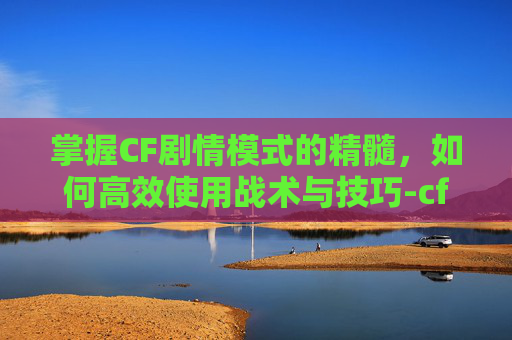 掌握CF剧情模式的精髓，如何高效使用战术与技巧-cfm剧情模式