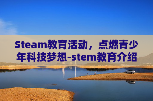 Steam教育活动，点燃青少年科技梦想-stem教育介绍