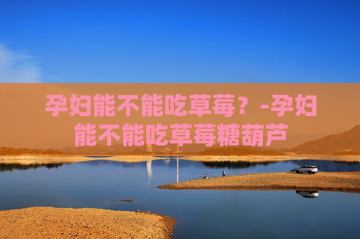 孕妇能不能吃草莓？-孕妇能不能吃草莓糖葫芦