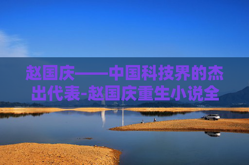赵国庆——中国科技界的杰出代表-赵国庆重生小说全文免费阅读