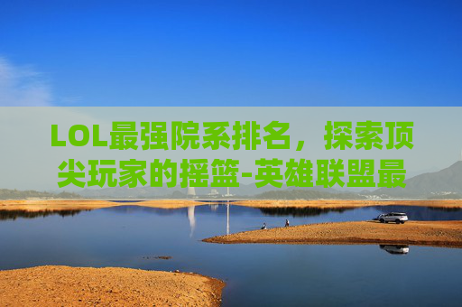 LOL最强院系排名，探索顶尖玩家的摇篮-英雄联盟最强的