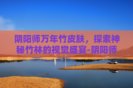 阴阳师万年竹皮肤，探索神秘竹林的视觉盛宴-阴阳师万年竹绝版了吗