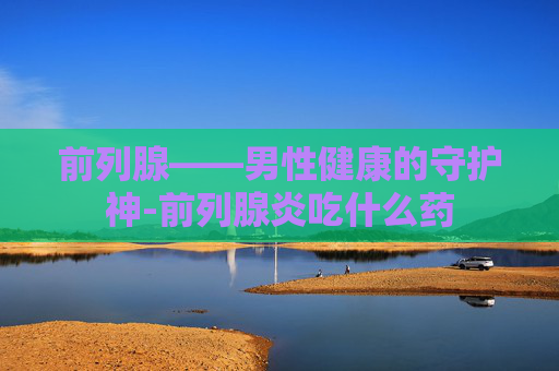 前列腺——男性健康的守护神-前列腺炎吃什么药