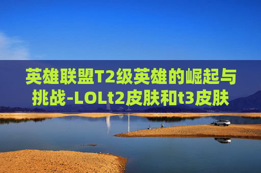 英雄联盟T2级英雄的崛起与挑战-LOLt2皮肤和t3皮肤的区别