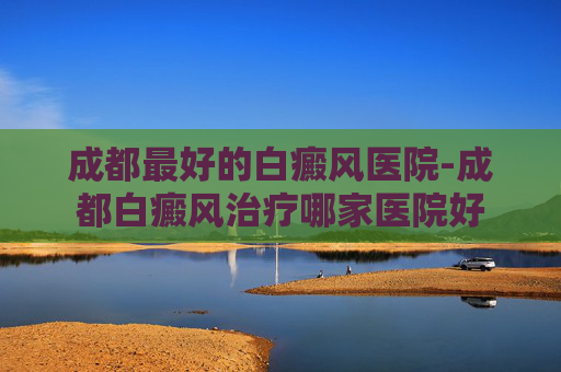 成都最好的白癜风医院-成都白癜风治疗哪家医院好