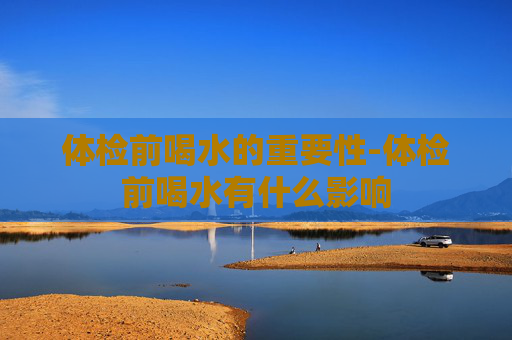 体检前喝水的重要性-体检前喝水有什么影响