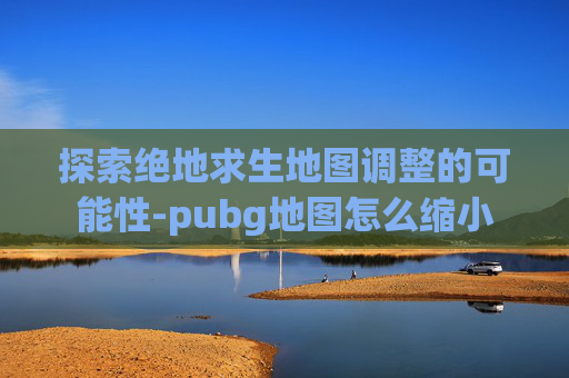 探索绝地求生地图调整的可能性-pubg地图怎么缩小
