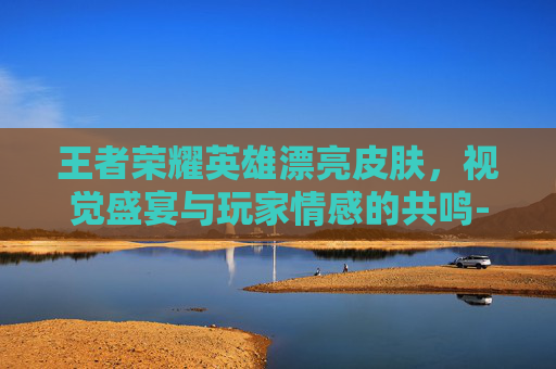 王者荣耀英雄漂亮皮肤，视觉盛宴与玩家情感的共鸣-王者荣耀英雄漂亮皮肤图片