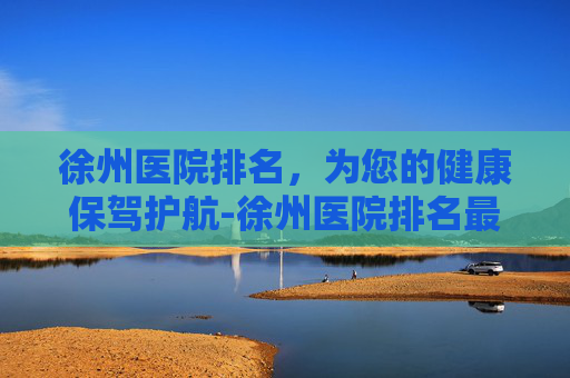 徐州医院排名，为您的健康保驾护航-徐州医院排名最好的医院