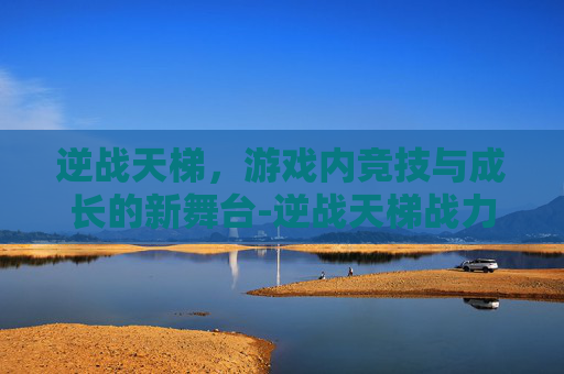 逆战天梯，游戏内竞技与成长的新舞台-逆战天梯战力怎么算