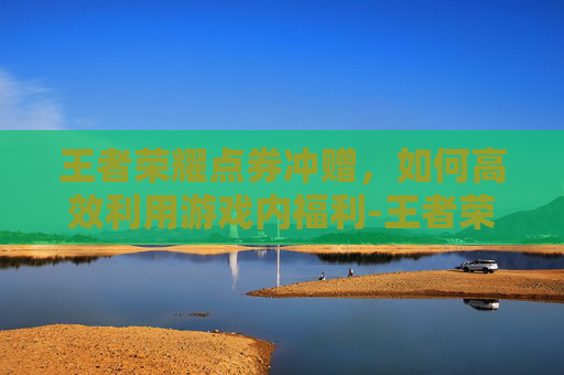 王者荣耀点券冲赠，如何高效利用游戏内福利-王者荣耀点券冲赠在哪里