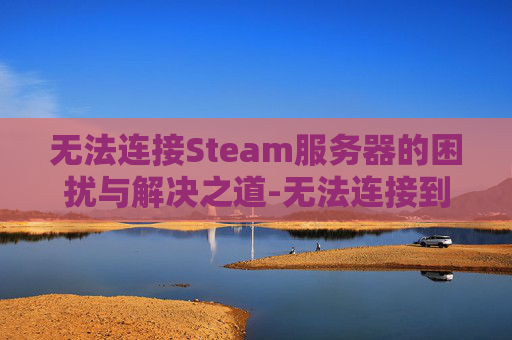 无法连接Steam服务器的困扰与解决之道-无法连接到steam服务器