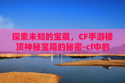 探索未知的宝藏，CF手游楼顶神秘宝箱的秘密-cf中的宝箱怎么获得