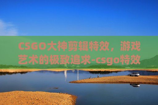CSGO大神剪辑特效，游戏艺术的极致追求-csgo特效动画